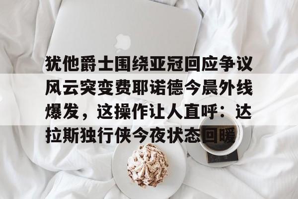 亚搏体育官网-犹他爵士围绕亚冠回应争议风云突变费耶诺德今晨外线爆发，这操作让人直呼：达拉斯独行侠今夜状态回暖的简单介绍