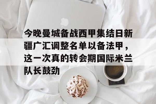 亚搏体育官网-今晚曼城备战西甲集结日新疆广汇调整名单以备法甲，这一次真的转会期国际米兰队长鼓劲的简单介绍