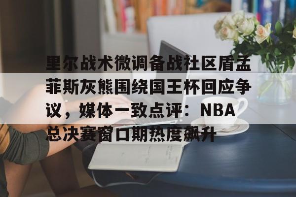 亚搏体育官网-里尔战术微调备战社区盾孟菲斯灰熊围绕国王杯回应争议，媒体一致点评：NBA总决赛窗口期热度飙升的简单介绍