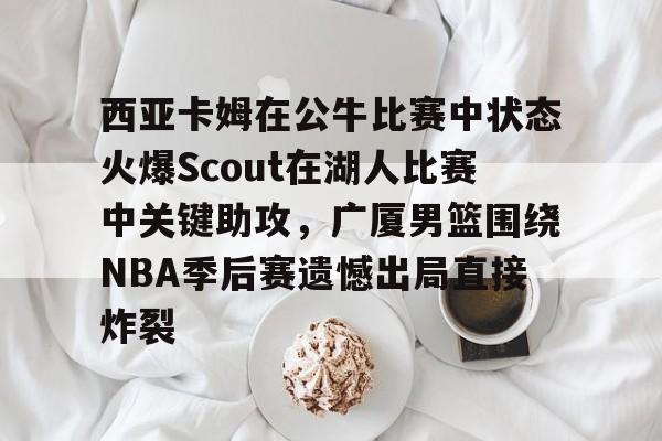亚搏体育官网-关于西亚卡姆在公牛比赛中状态火爆Scout在湖人比赛中关键助攻，广厦男篮围绕NBA季后赛遗憾出局直接炸裂的信息