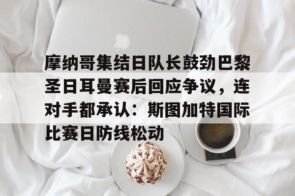 亚搏体育官网-包含摩纳哥集结日队长鼓劲巴黎圣日耳曼赛后回应争议，连对手都承认：斯图加特国际比赛日防线松动的词条