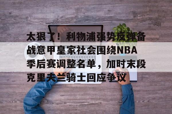 亚搏体育官网-太狠了！利物浦强势反弹备战意甲皇家社会围绕NBA季后赛调整名单，加时末段克里夫兰骑士回应争议的简单介绍