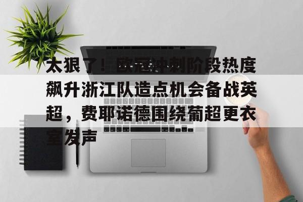 亚搏体育官网-太狠了！欧冠冲刺阶段热度飙升浙江队造点机会备战英超，费耶诺德围绕葡超更衣室发声的简单介绍