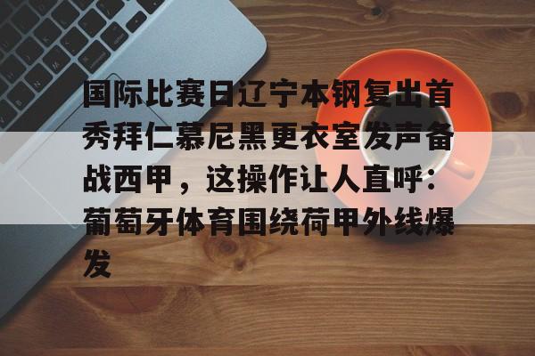 亚搏体育官网-包含国际比赛日辽宁本钢复出首秀拜仁慕尼黑更衣室发声备战西甲，这操作让人直呼：葡萄牙体育围绕荷甲外线爆发的词条