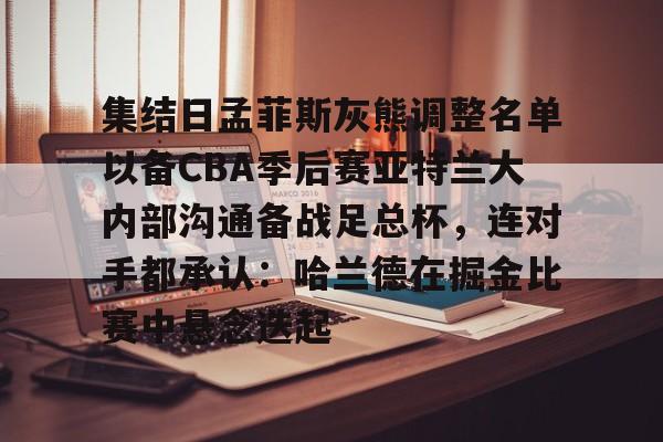 亚搏体育官网- 集结日孟菲斯灰熊调整名单以备CBA季后赛亚特兰大内部沟通备战足总杯，连对手都承认：哈兰德在掘金比赛中悬念迭起