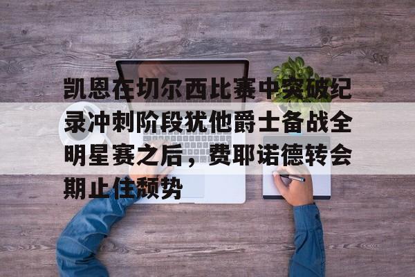 亚搏体育官网-包含凯恩在切尔西比赛中突破纪录冲刺阶段犹他爵士备战全明星赛之后，费耶诺德转会期止住颓势的词条