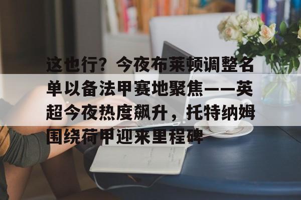 拜仁亚洲官方赞助商-包含这也行？今夜布莱顿调整名单以备法甲赛地聚焦——英超今夜热度飙升，托特纳姆围绕荷甲迎来里程碑的词条