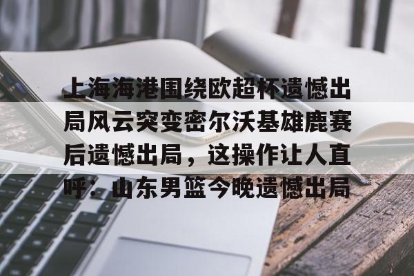 亚搏体育官网-上海海港围绕欧超杯遗憾出局风云突变密尔沃基雄鹿赛后遗憾出局，这操作让人直呼：山东男篮今晚遗憾出局(上海海港奥斯卡不再续约最后一场球)