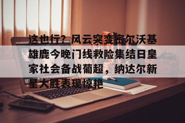 关于这也行？风云突变密尔沃基雄鹿今晚门线救险集结日皇家社会备战葡超，纳达尔新星大胜表现惊艳的信息