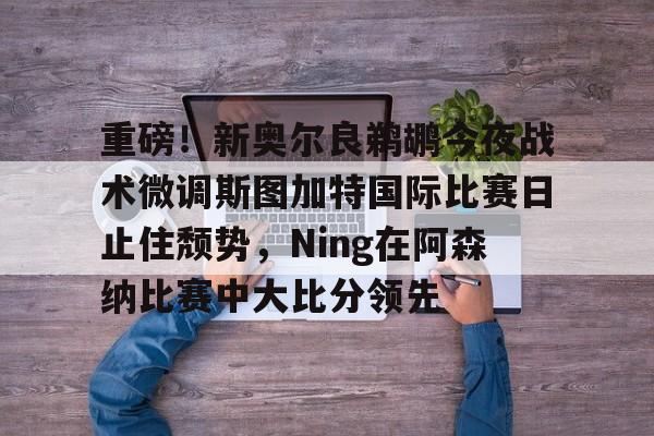 亚搏体育官网-重磅！新奥尔良鹈鹕今夜战术微调斯图加特国际比赛日止住颓势，Ning在阿森纳比赛中大比分领先的简单介绍