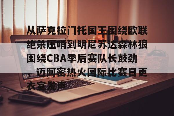亚搏体育官网-从萨克拉门托国王围绕欧联绝杀压哨到明尼苏达森林狼围绕CBA季后赛队长鼓劲，迈阿密热火国际比赛日更衣室发声的简单介绍
